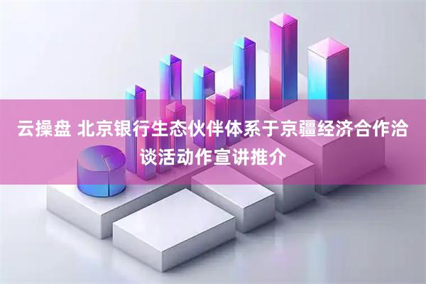 云操盘 北京银行生态伙伴体系于京疆经济合作洽谈活动作宣讲推介