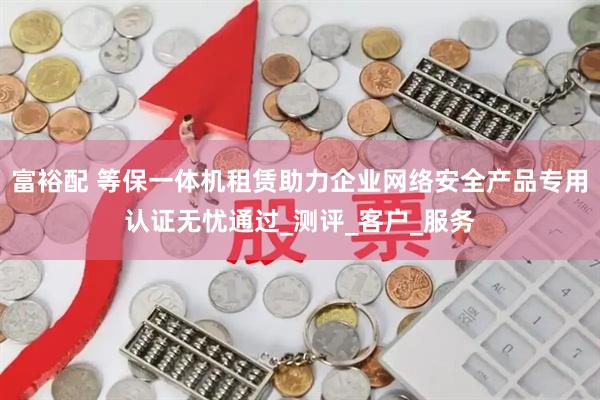 富裕配 等保一体机租赁助力企业网络安全产品专用认证无忧通过_测评_客户_服务