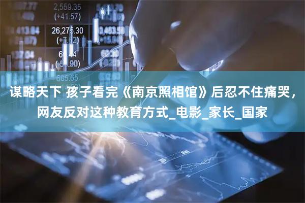谋略天下 孩子看完《南京照相馆》后忍不住痛哭，网友反对这种教育方式_电影_家长_国家
