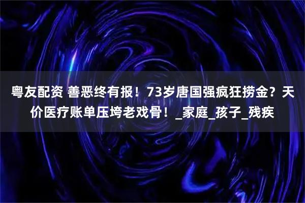粤友配资 善恶终有报！73岁唐国强疯狂捞金？天价医疗账单压垮老戏骨！_家庭_孩子_残疾