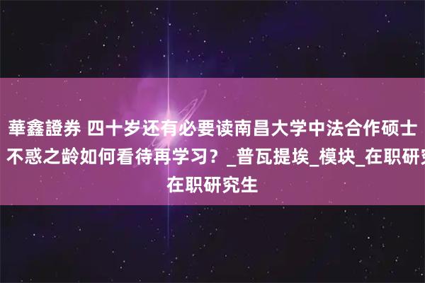華鑫證券 四十岁还有必要读南昌大学中法合作硕士吗？不惑之龄如何看待再学习？_普瓦提埃_模块_在职研究生