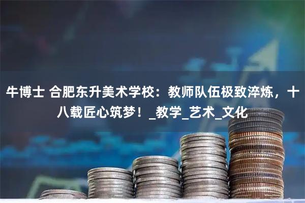 牛博士 合肥东升美术学校：教师队伍极致淬炼，十八载匠心筑梦！_教学_艺术_文化