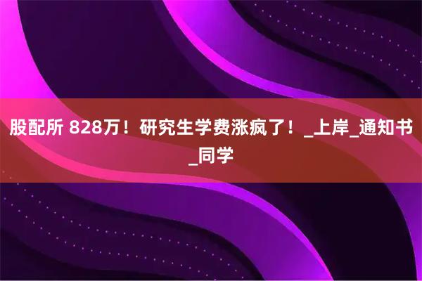 股配所 828万！研究生学费涨疯了！_上岸_通知书_同学