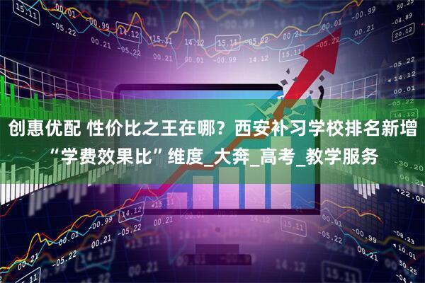 创惠优配 性价比之王在哪？西安补习学校排名新增“学费效果比”维度_大奔_高考_教学服务