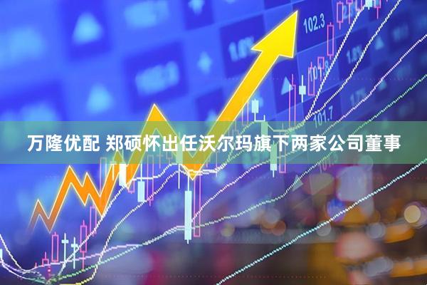 万隆优配 郑硕怀出任沃尔玛旗下两家公司董事