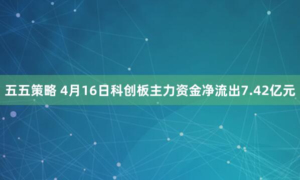 五五策略 4月16日科创板主力资金净流出7.42亿元