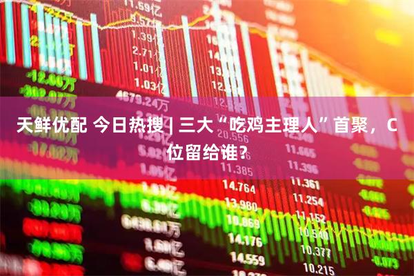 天鲜优配 今日热搜 | 三大“吃鸡主理人”首聚，C位留给谁？