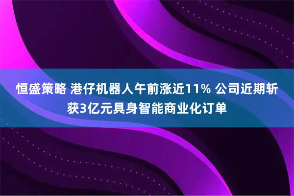 恒盛策略 港仔机器人午前涨近11% 公司近期斩获3亿元具身智能商业化订单