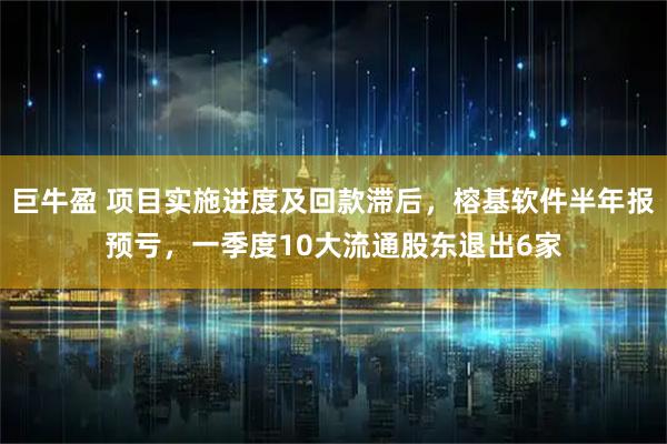 巨牛盈 项目实施进度及回款滞后，榕基软件半年报预亏，一季度10大流通股东退出6家