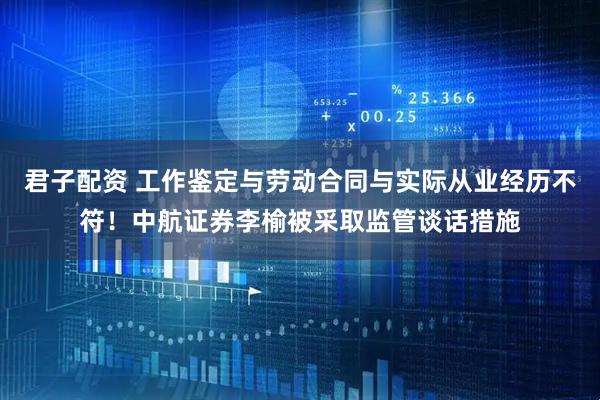 君子配资 工作鉴定与劳动合同与实际从业经历不符！中航证券李榆被采取监管谈话措施