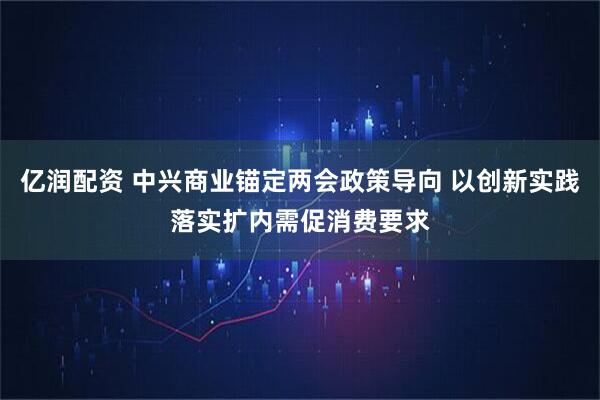 亿润配资 中兴商业锚定两会政策导向 以创新实践落实扩内需促消费要求