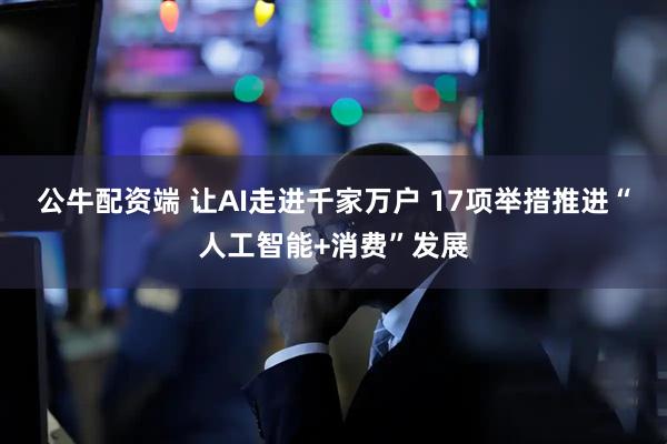 公牛配资端 让AI走进千家万户 17项举措推进“人工智能+消费”发展