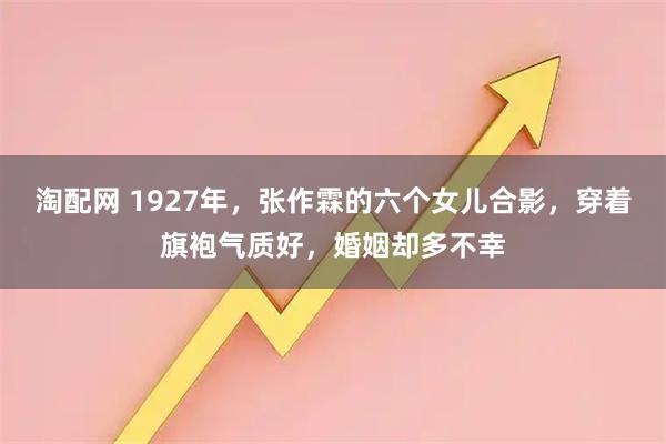 淘配网 1927年，张作霖的六个女儿合影，穿着旗袍气质好，婚姻却多不幸