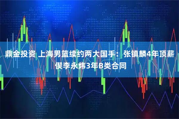鼎金投资 上海男篮续约两大国手：张镇麟4年顶薪 偰李永炜3年B类合同
