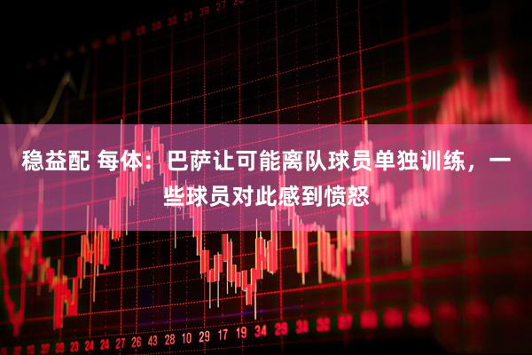 稳益配 每体：巴萨让可能离队球员单独训练，一些球员对此感到愤怒