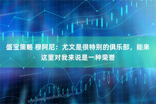 盛宝策略 穆阿尼：尤文是很特别的俱乐部，能来这里对我来说是一种荣誉
