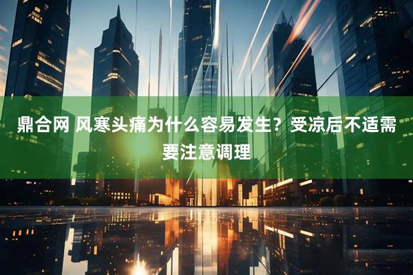 鼎合网 风寒头痛为什么容易发生？受凉后不适需要注意调理